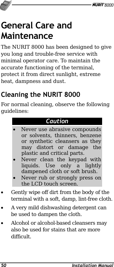  50 Installation Manual General Care and Maintenance The NURIT 8000 has been designed to give you long and trouble-free service with minimal operator care. To maintain the accurate functioning of the terminal, protect it from direct sunlight, extreme heat, dampness and dust. Cleaning the NURIT 8000 For normal cleaning, observe the following guidelines: Caution •  Never use abrasive compounds or solvents, thinners, benzene or synthetic cleansers as they may distort or damage the plastic and critical parts. •  Never clean the keypad with liquids. Use only a lightly dampened cloth or soft brush. •  Never rub or strongly press on the LCD touch screen. •  Gently wipe off dirt from the body of the terminal with a soft, damp, lint-free cloth. •  A very mild dishwashing detergent can be used to dampen the cloth. •  Alcohol or alcohol-based cleansers may also be used for stains that are more difficult. 