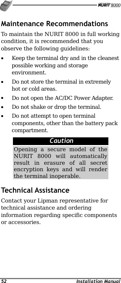   52 Installation Manual Maintenance Recommendations To maintain the NURIT 8000 in full working condition, it is recommended that you observe the following guidelines: •  Keep the terminal dry and in the cleanest possible working and storage environment. •  Do not store the terminal in extremely hot or cold areas. •  Do not open the AC/DC Power Adapter. •  Do not shake or drop the terminal. •  Do not attempt to open terminal components, other than the battery pack compartment.  Caution Opening a secure model of the NURIT 8000 will automatically result in erasure of all secret encryption keys and will render the terminal inoperable. Technical Assistance Contact your Lipman representative for technical assistance and ordering information regarding specific components or accessories. 