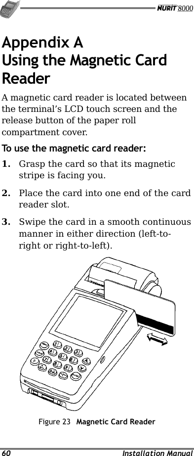   60 Installation Manual Appendix A Using the Magnetic Card Reader A magnetic card reader is located between the terminal’s LCD touch screen and the release button of the paper roll compartment cover. To use the magnetic card reader: 1.  Grasp the card so that its magnetic stripe is facing you. 2.  Place the card into one end of the card reader slot. 3.  Swipe the card in a smooth continuous manner in either direction (left-to-right or right-to-left).  Figure 23  Magnetic Card Reader 