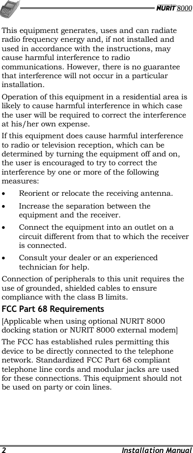   2 Installation Manual This equipment generates, uses and can radiate radio frequency energy and, if not installed and used in accordance with the instructions, may cause harmful interference to radio communications. However, there is no guarantee that interference will not occur in a particular installation. Operation of this equipment in a residential area is likely to cause harmful interference in which case the user will be required to correct the interference at his/her own expense. If this equipment does cause harmful interference to radio or television reception, which can be determined by turning the equipment off and on, the user is encouraged to try to correct the interference by one or more of the following measures: •  Reorient or relocate the receiving antenna. •  Increase the separation between the equipment and the receiver. •  Connect the equipment into an outlet on a circuit different from that to which the receiver is connected. •  Consult your dealer or an experienced technician for help. Connection of peripherals to this unit requires the use of grounded, shielded cables to ensure compliance with the class B limits. FCC Part 68 Requirements [Applicable when using optional NURIT 8000 docking station or NURIT 8000 external modem]  The FCC has established rules permitting this device to be directly connected to the telephone network. Standardized FCC Part 68 compliant telephone line cords and modular jacks are used for these connections. This equipment should not be used on party or coin lines. 