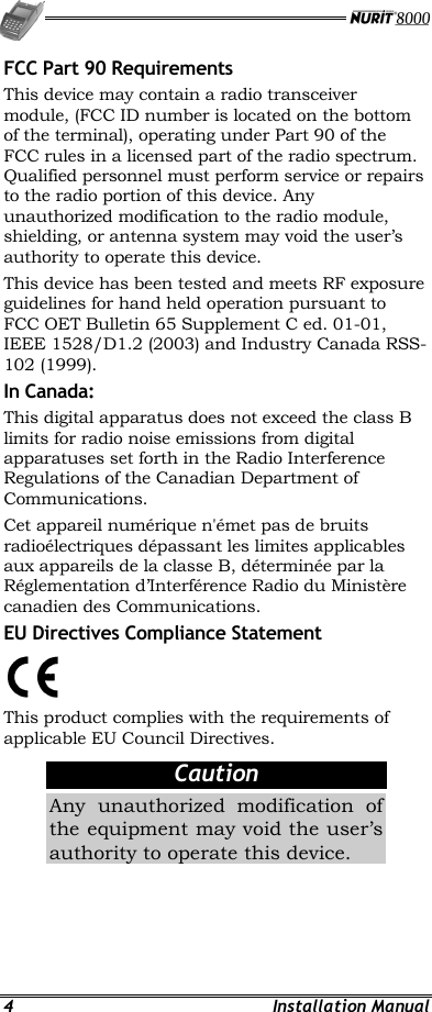   4 Installation Manual FCC Part 90 Requirements This device may contain a radio transceiver module, (FCC ID number is located on the bottom of the terminal), operating under Part 90 of the FCC rules in a licensed part of the radio spectrum. Qualified personnel must perform service or repairs to the radio portion of this device. Any unauthorized modification to the radio module, shielding, or antenna system may void the user’s authority to operate this device. This device has been tested and meets RF exposure guidelines for hand held operation pursuant to FCC OET Bulletin 65 Supplement C ed. 01-01, IEEE 1528/D1.2 (2003) and Industry Canada RSS-102 (1999). In Canada: This digital apparatus does not exceed the class B limits for radio noise emissions from digital apparatuses set forth in the Radio Interference Regulations of the Canadian Department of Communications. Cet appareil numérique n&apos;émet pas de bruits radioélectriques dépassant les limites applicables aux appareils de la classe B, déterminée par la Réglementation d’Interférence Radio du Ministère canadien des Communications.  EU Directives Compliance Statement  This product complies with the requirements of applicable EU Council Directives. Caution Any unauthorized modification of the equipment may void the user’s authority to operate this device. 