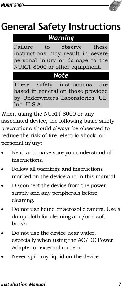  Installation Manual  7 General Safety Instructions Warning Failure to observe these instructions may result in severe personal injury or damage to the NURIT 8000 or other equipment. Note These safety instructions are based in general on those provided by Underwriters Laboratories (UL) Inc. U.S.A. When using the NURIT 8000 or any associated device, the following basic safety precautions should always be observed to reduce the risk of fire, electric shock, or personal injury: •  Read and make sure you understand all instructions. •  Follow all warnings and instructions marked on the device and in this manual. •  Disconnect the device from the power supply and any peripherals before cleaning. •  Do not use liquid or aerosol cleaners. Use a damp cloth for cleaning and/or a soft brush. •  Do not use the device near water, especially when using the AC/DC Power Adapter or external modem. •  Never spill any liquid on the device. 