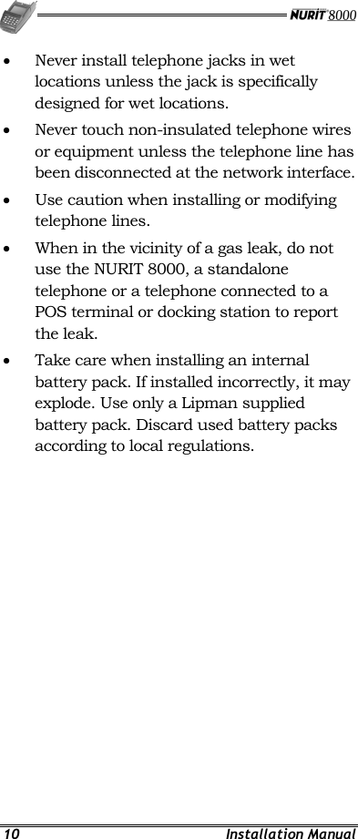   10 Installation Manual •  Never install telephone jacks in wet locations unless the jack is specifically designed for wet locations. •  Never touch non-insulated telephone wires or equipment unless the telephone line has been disconnected at the network interface. •  Use caution when installing or modifying telephone lines. •  When in the vicinity of a gas leak, do not use the NURIT 8000, a standalone telephone or a telephone connected to a POS terminal or docking station to report the leak. •  Take care when installing an internal battery pack. If installed incorrectly, it may explode. Use only a Lipman supplied battery pack. Discard used battery packs according to local regulations. 