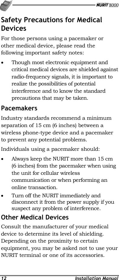   12 Installation Manual Safety Precautions for Medical Devices For those persons using a pacemaker or other medical device, please read the following important safety notes: •  Though most electronic equipment and critical medical devices are shielded against radio-frequency signals, it is important to realize the possibilities of potential interference and to know the standard precautions that may be taken. Pacemakers  Industry standards recommend a minimum separation of 15 cm (6 inches) between a wireless phone-type device and a pacemaker to prevent any potential problems. Individuals using a pacemaker should: •  Always keep the NURIT more than 15 cm (6 inches) from the pacemaker when using the unit for cellular wireless communication or when performing an online transaction. •  Turn off the NURIT immediately and disconnect it from the power supply if you suspect any problem of interference. Other Medical Devices Consult the manufacturer of your medical device to determine its level of shielding. Depending on the proximity to certain equipment, you may be asked not to use your NURIT terminal or one of its accessories. 