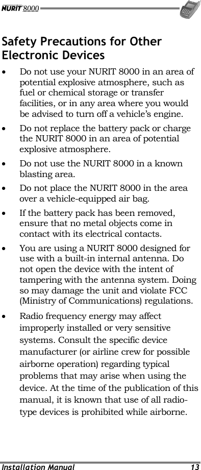  Installation Manual  13 Safety Precautions for Other Electronic Devices • Do not use your NURIT 8000 in an area of potential explosive atmosphere, such as fuel or chemical storage or transfer facilities, or in any area where you would be advised to turn off a vehicle’s engine. •  Do not replace the battery pack or charge the NURIT 8000 in an area of potential explosive atmosphere. •  Do not use the NURIT 8000 in a known blasting area. •  Do not place the NURIT 8000 in the area over a vehicle-equipped air bag. •  If the battery pack has been removed, ensure that no metal objects come in contact with its electrical contacts. •  You are using a NURIT 8000 designed for use with a built-in internal antenna. Do not open the device with the intent of tampering with the antenna system. Doing so may damage the unit and violate FCC (Ministry of Communications) regulations. •  Radio frequency energy may affect improperly installed or very sensitive systems. Consult the specific device manufacturer (or airline crew for possible airborne operation) regarding typical problems that may arise when using the device. At the time of the publication of this manual, it is known that use of all radio-type devices is prohibited while airborne. 