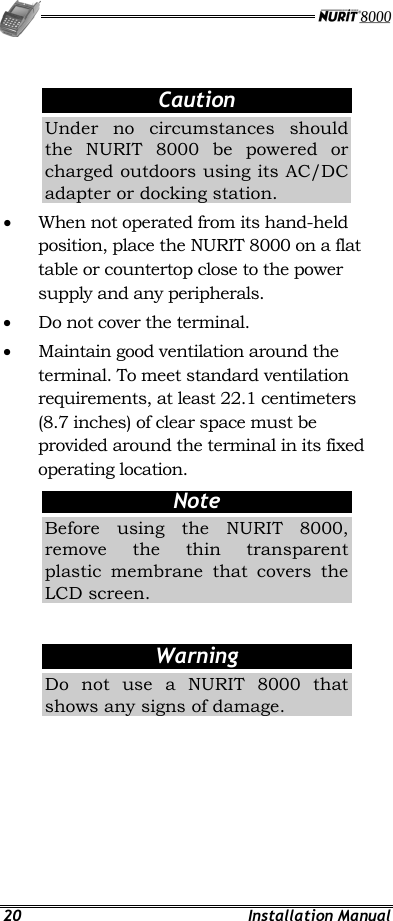   20 Installation Manual  Caution Under no circumstances should the NURIT 8000 be powered or charged outdoors using its AC/DC adapter or docking station. •  When not operated from its hand-held position, place the NURIT 8000 on a flat table or countertop close to the power supply and any peripherals. •  Do not cover the terminal. •  Maintain good ventilation around the terminal. To meet standard ventilation requirements, at least 22.1 centimeters (8.7 inches) of clear space must be provided around the terminal in its fixed operating location. Note Before using the NURIT 8000, remove the thin transparent plastic membrane that covers the LCD screen.  Warning Do not use a NURIT 8000 that shows any signs of damage. 