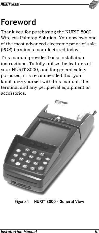  Installation Manual  iii Foreword Thank you for purchasing the NURIT 8000 Wireless Palmtop Solution. You now own one of the most advanced electronic point-of-sale (POS) terminals manufactured today. This manual provides basic installation instructions. To fully utilize the features of your NURIT 8000, and for general safety purposes, it is recommended that you familiarize yourself with this manual, the terminal and any peripheral equipment or accessories.  Figure 1  NURIT 8000 - General View 