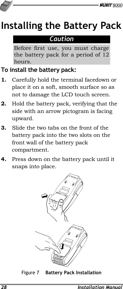   28 Installation Manual Installing the Battery Pack Caution Before first use, you must charge the battery pack for a period of 12 hours. To install the battery pack: 1.  Carefully hold the terminal facedown or place it on a soft, smooth surface so as not to damage the LCD touch screen. 2.  Hold the battery pack, verifying that the side with an arrow pictogram is facing upward. 3.  Slide the two tabs on the front of the battery pack into the two slots on the front wall of the battery pack compartment. 4.  Press down on the battery pack until it snaps into place.  Figure 7  Battery Pack Installation 