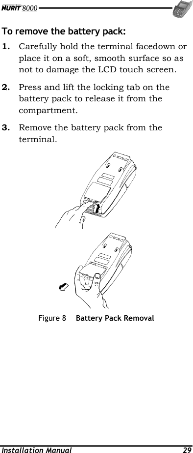  Installation Manual  29 To remove the battery pack: 1.  Carefully hold the terminal facedown or place it on a soft, smooth surface so as not to damage the LCD touch screen. 2.  Press and lift the locking tab on the battery pack to release it from the compartment. 3.  Remove the battery pack from the terminal.   Figure 8  Battery Pack Removal 