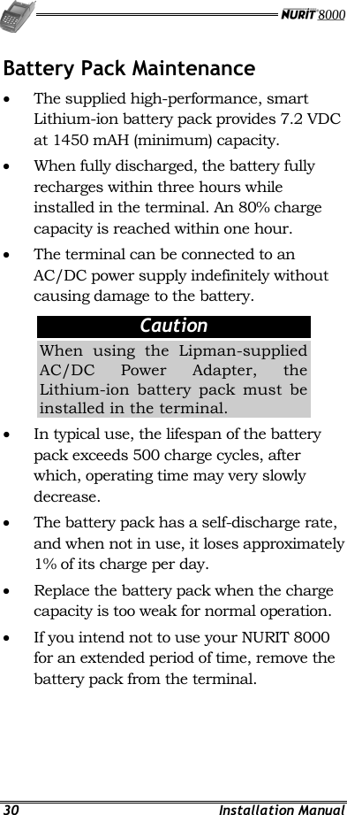   30 Installation Manual Battery Pack Maintenance •  The supplied high-performance, smart Lithium-ion battery pack provides 7.2 VDC at 1450 mAH (minimum) capacity. •  When fully discharged, the battery fully recharges within three hours while installed in the terminal. An 80% charge capacity is reached within one hour. •  The terminal can be connected to an AC/DC power supply indefinitely without causing damage to the battery.   Caution When using the Lipman-supplied AC/DC Power Adapter, the Lithium-ion battery pack must be installed in the terminal. •  In typical use, the lifespan of the battery pack exceeds 500 charge cycles, after which, operating time may very slowly decrease. •  The battery pack has a self-discharge rate, and when not in use, it loses approximately 1% of its charge per day. •  Replace the battery pack when the charge capacity is too weak for normal operation. •  If you intend not to use your NURIT 8000 for an extended period of time, remove the battery pack from the terminal. 