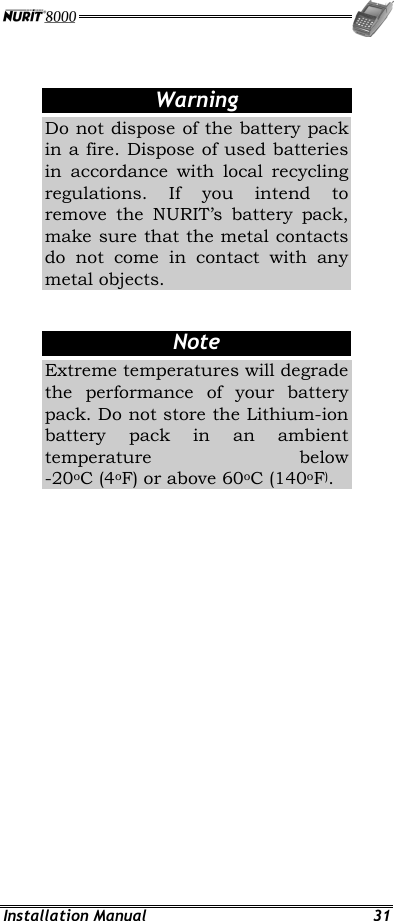 Installation Manual  31  Warning Do not dispose of the battery pack in a fire. Dispose of used batteries in accordance with local recycling regulations. If you intend to remove the NURIT’s battery pack, make sure that the metal contacts do not come in contact with any metal objects.  Note Extreme temperatures will degrade the performance of your battery pack. Do not store the Lithium-ion battery pack in an ambient temperature below -20oC (4oF) or above 60oC (140oF). 