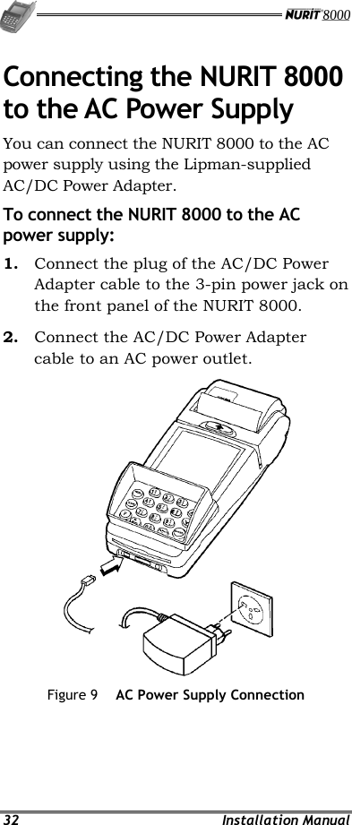   32 Installation Manual Connecting the NURIT 8000 to the AC Power Supply You can connect the NURIT 8000 to the AC power supply using the Lipman-supplied AC/DC Power Adapter. To connect the NURIT 8000 to the AC power supply: 1.  Connect the plug of the AC/DC Power Adapter cable to the 3-pin power jack on the front panel of the NURIT 8000. 2.  Connect the AC/DC Power Adapter cable to an AC power outlet.  Figure 9  AC Power Supply Connection 
