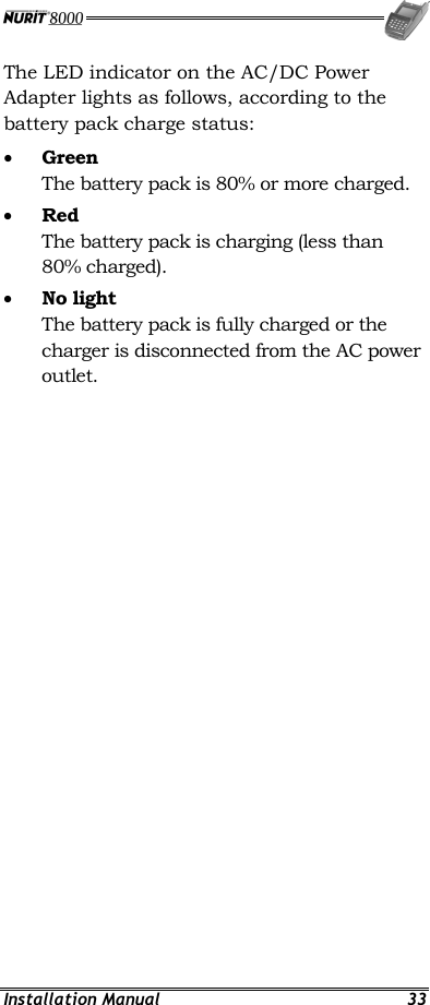  Installation Manual  33 The LED indicator on the AC/DC Power Adapter lights as follows, according to the battery pack charge status: •  Green The battery pack is 80% or more charged. •  Red The battery pack is charging (less than 80% charged). •  No light The battery pack is fully charged or the charger is disconnected from the AC power outlet.  