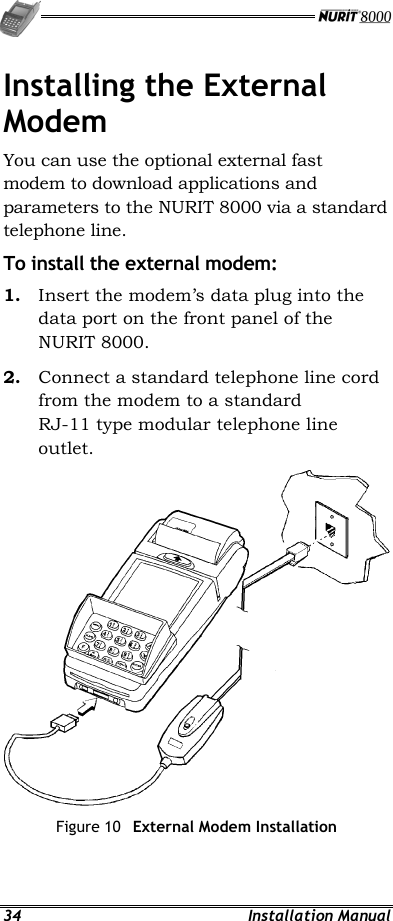   34 Installation Manual Installing the External Modem You can use the optional external fast modem to download applications and parameters to the NURIT 8000 via a standard telephone line. To install the external modem: 1.  Insert the modem’s data plug into the data port on the front panel of the NURIT 8000. 2.  Connect a standard telephone line cord from the modem to a standard RJ-11 type modular telephone line outlet.  Figure 10  External Modem Installation   