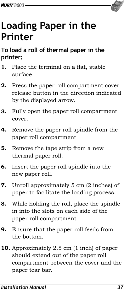  Installation Manual  37 Loading Paper in the Printer To load a roll of thermal paper in the printer: 1.  Place the terminal on a flat, stable surface. 2.  Press the paper roll compartment cover release button in the direction indicated by the displayed arrow. 3.  Fully open the paper roll compartment cover. 4.  Remove the paper roll spindle from the paper roll compartment 5.  Remove the tape strip from a new thermal paper roll. 6.  Insert the paper roll spindle into the new paper roll. 7.  Unroll approximately 5 cm (2 inches) of paper to facilitate the loading process. 8.  While holding the roll, place the spindle in into the slots on each side of the paper roll compartment. 9.  Ensure that the paper roll feeds from the bottom. 10. Approximately 2.5 cm (1 inch) of paper should extend out of the paper roll compartment between the cover and the paper tear bar. 