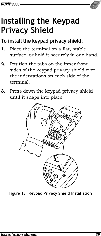  Installation Manual  39 Installing the Keypad Privacy Shield To install the keypad privacy shield: 1.  Place the terminal on a flat, stable surface, or hold it securely in one hand. 2.  Position the tabs on the inner front sides of the keypad privacy shield over the indentations on each side of the terminal. 3.  Press down the keypad privacy shield until it snaps into place.  Figure 13  Keypad Privacy Shield Installation 