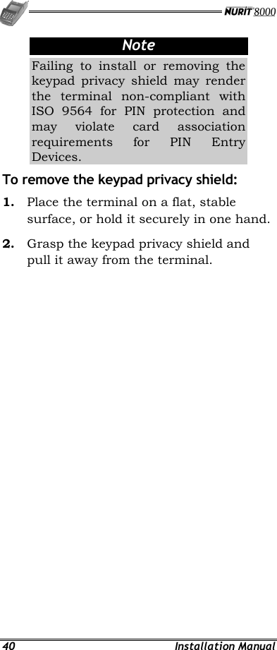   40 Installation Manual Note Failing to install or removing the keypad privacy shield may render the terminal non-compliant with ISO 9564 for PIN protection and may violate card association requirements for PIN Entry Devices. To remove the keypad privacy shield: 1.  Place the terminal on a flat, stable surface, or hold it securely in one hand. 2.  Grasp the keypad privacy shield and pull it away from the terminal.