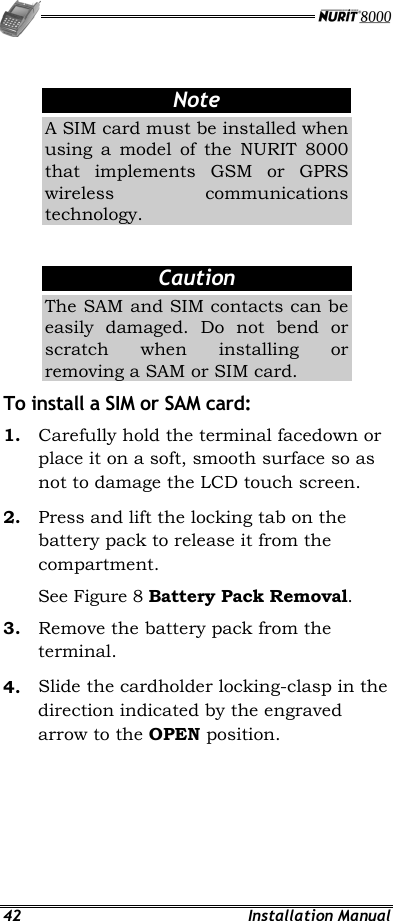  42 Installation Manual  Note A SIM card must be installed when using a model of the NURIT 8000 that implements GSM or GPRS wireless communications technology.  Caution The SAM and SIM contacts can be easily damaged. Do not bend or scratch when installing or removing a SAM or SIM card. To install a SIM or SAM card: 1.  Carefully hold the terminal facedown or place it on a soft, smooth surface so as not to damage the LCD touch screen. 2.  Press and lift the locking tab on the battery pack to release it from the compartment.  See Figure 8 Battery Pack Removal.  3.  Remove the battery pack from the terminal. 4.  Slide the cardholder locking-clasp in the direction indicated by the engraved arrow to the OPEN position. 