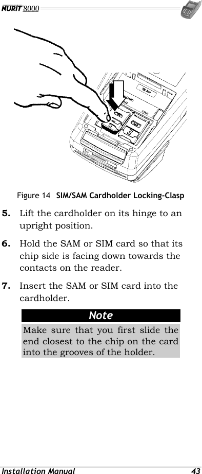  Installation Manual  43  Figure 14  SIM/SAM Cardholder Locking-Clasp 5.  Lift the cardholder on its hinge to an upright position. 6.  Hold the SAM or SIM card so that its chip side is facing down towards the contacts on the reader. 7.  Insert the SAM or SIM card into the cardholder. Note Make sure that you first slide the end closest to the chip on the card into the grooves of the holder. 