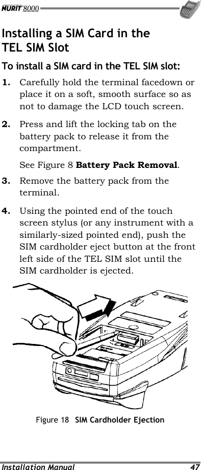  Installation Manual  47 Installing a SIM Card in the TEL SIM Slot To install a SIM card in the TEL SIM slot: 1.  Carefully hold the terminal facedown or place it on a soft, smooth surface so as not to damage the LCD touch screen. 2.  Press and lift the locking tab on the battery pack to release it from the compartment. See Figure 8 Battery Pack Removal. 3.  Remove the battery pack from the terminal. 4.  Using the pointed end of the touch screen stylus (or any instrument with a similarly-sized pointed end), push the SIM cardholder eject button at the front left side of the TEL SIM slot until the SIM cardholder is ejected.  Figure 18  SIM Cardholder Ejection 