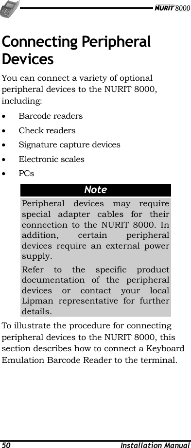   50 Installation Manual Connecting Peripheral Devices You can connect a variety of optional peripheral devices to the NURIT 8000, including: •  Barcode readers •  Check readers •  Signature capture devices •  Electronic scales •  PCs Note Peripheral devices may require special adapter cables for their connection to the NURIT 8000. In addition, certain peripheral devices require an external power supply. Refer to the specific product documentation of the peripheral devices or contact your local Lipman representative for further details. To illustrate the procedure for connecting peripheral devices to the NURIT 8000, this section describes how to connect a Keyboard Emulation Barcode Reader to the terminal. 