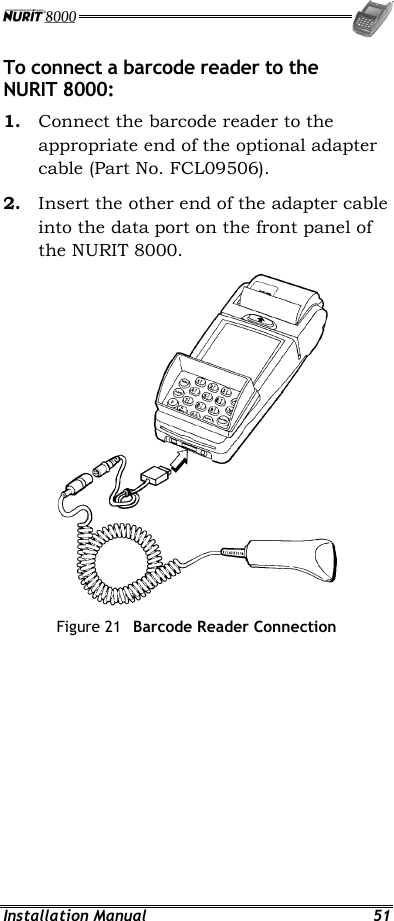  Installation Manual  51 To connect a barcode reader to the NURIT 8000: 1.  Connect the barcode reader to the appropriate end of the optional adapter cable (Part No. FCL09506). 2.  Insert the other end of the adapter cable into the data port on the front panel of the NURIT 8000.  Figure 21  Barcode Reader Connection 