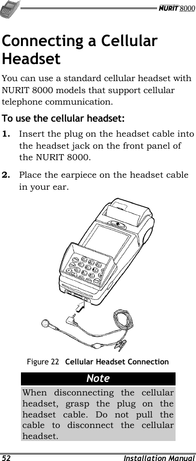   52 Installation Manual Connecting a Cellular Headset You can use a standard cellular headset with NURIT 8000 models that support cellular telephone communication. To use the cellular headset: 1.  Insert the plug on the headset cable into the headset jack on the front panel of the NURIT 8000. 2.  Place the earpiece on the headset cable in your ear.  Figure 22  Cellular Headset Connection Note When disconnecting the cellular headset, grasp the plug on the headset cable. Do not pull the cable to disconnect the cellular headset. 