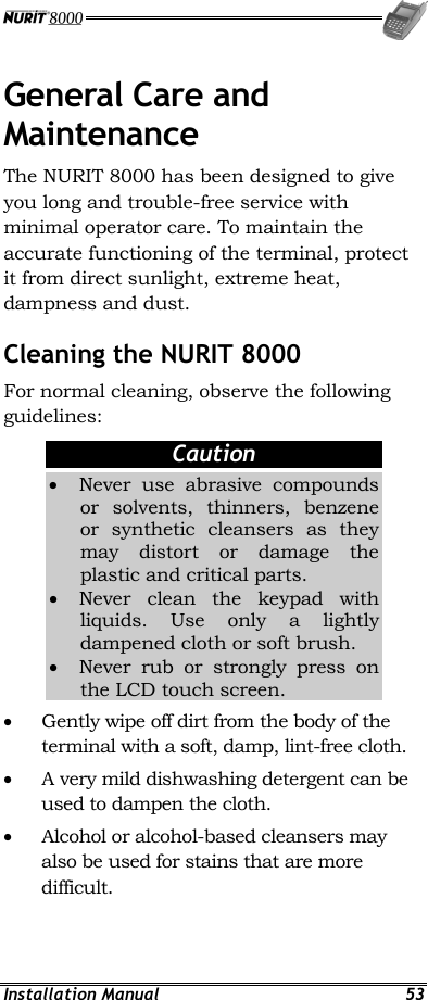  Installation Manual  53 General Care and Maintenance The NURIT 8000 has been designed to give you long and trouble-free service with minimal operator care. To maintain the accurate functioning of the terminal, protect it from direct sunlight, extreme heat, dampness and dust. Cleaning the NURIT 8000 For normal cleaning, observe the following guidelines: Caution •  Never use abrasive compounds or solvents, thinners, benzene or synthetic cleansers as they may distort or damage the plastic and critical parts. •  Never clean the keypad with liquids. Use only a lightly dampened cloth or soft brush. •  Never rub or strongly press on the LCD touch screen. •  Gently wipe off dirt from the body of the terminal with a soft, damp, lint-free cloth. •  A very mild dishwashing detergent can be used to dampen the cloth. •  Alcohol or alcohol-based cleansers may also be used for stains that are more difficult. 