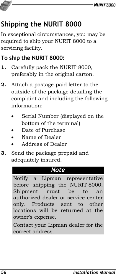   56 Installation Manual Shipping the NURIT 8000 In exceptional circumstances, you may be required to ship your NURIT 8000 to a servicing facility. To ship the NURIT 8000: 1.  Carefully pack the NURIT 8000, preferably in the original carton. 2.  Attach a postage-paid letter to the outside of the package detailing the complaint and including the following information: •  Serial Number (displayed on the bottom of the terminal) •  Date of Purchase •  Name of Dealer •  Address of Dealer 3.  Send the package prepaid and adequately insured. Note Notify a Lipman representative before shipping the NURIT 8000. Shipment must be to an authorized dealer or service center only. Products sent to other locations will be returned at the owner’s expense. Contact your Lipman dealer for the correct address.