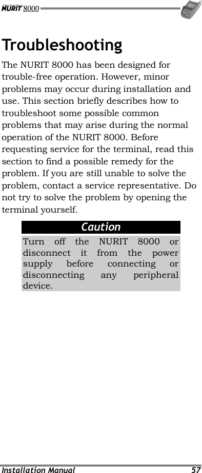  Installation Manual  57 Troubleshooting The NURIT 8000 has been designed for trouble-free operation. However, minor problems may occur during installation and use. This section briefly describes how to troubleshoot some possible common problems that may arise during the normal operation of the NURIT 8000. Before requesting service for the terminal, read this section to find a possible remedy for the problem. If you are still unable to solve the problem, contact a service representative. Do not try to solve the problem by opening the terminal yourself. Caution Turn off the NURIT 8000 or disconnect it from the power supply before connecting or disconnecting any peripheral device. 