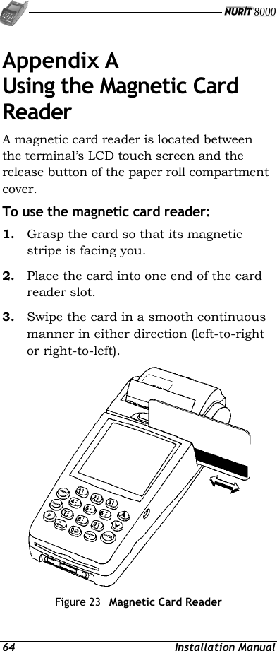  64 Installation Manual Appendix A Using the Magnetic Card Reader A magnetic card reader is located between the terminal’s LCD touch screen and the release button of the paper roll compartment cover. To use the magnetic card reader: 1.  Grasp the card so that its magnetic stripe is facing you. 2.  Place the card into one end of the card reader slot. 3.  Swipe the card in a smooth continuous manner in either direction (left-to-right or right-to-left).  Figure 23  Magnetic Card Reader 