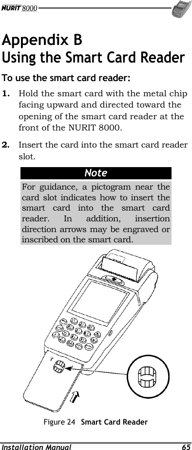  Installation Manual  65 Appendix B Using the Smart Card Reader To use the smart card reader: 1.  Hold the smart card with the metal chip facing upward and directed toward the opening of the smart card reader at the front of the NURIT 8000. 2.  Insert the card into the smart card reader slot. Note For guidance, a pictogram near the card slot indicates how to insert the smart card into the smart card reader. In addition, insertion direction arrows may be engraved or inscribed on the smart card.  Figure 24  Smart Card Reader 