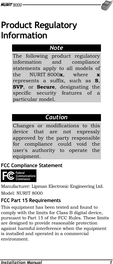  Installation Manual  1 Product Regulatory Information Note The following product regulatory information and compliance statements apply to all models of the NURIT 8000x, where x represents a suffix, such as S, SVP, or Secure, designating the specific security features of a particular model.   Caution Changes or modifications to this device that are not expressly approved by the party responsible for compliance could void the user&apos;s authority to operate the equipment. FCC Compliance Statement  Manufacturer: Lipman Electronic Engineering Ltd. Model: NURIT 8000 FCC Part 15 Requirements This equipment has been tested and found to comply with the limits for Class B digital device, pursuant to Part 15 of the FCC Rules. These limits are designed to provide reasonable protection against harmful interference when the equipment is installed and operated in a commercial environment.  