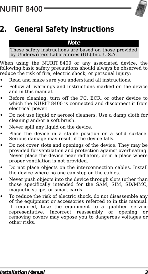 NURIT 8400Installation Manual 32. General Safety Instructions                                                        When using the NURIT 8400 or any associated device, thefollowing basic safety precautions should always be observed toreduce the risk of fire, electric shock, or personal injury:•Read and make sure you understand all instructions.•Follow all warnings and instructions marked on the deviceand in this manual.•Before cleaning, turn off the PC, ECR, or other device towhich the NURIT 8400 is connected and disconnect it fromelectrical power.•Do not use liquid or aerosol cleaners. Use a damp cloth forcleaning and/or a soft brush.•Never spill any liquid on the device.•Place the device in a stable position on a solid surface.Serious damage may result if the device falls.•Do not cover slots and openings of the device. They may beprovided for ventilation and protection against overheating.Never place the device near radiators, or in a place whereproper ventilation is not provided.•Do not place objects on the interconnection cables. Installthe device where no one can step on the cables.•Never push objects into the device through slots (other thanthose specifically intended for the SAM, SIM, SD/MMC,magnetic stripe, or smart cards.•To reduce the risk of electric shock, do not disassemble anyof the equipment or accessories referred to in this manual.If required, take the equipment to a qualified servicerepresentative. Incorrect reassembly or opening orremoving covers may expose you to dangerous voltages orother risks.NoteThese safety instructions are based on those providedby Underwriters Laboratories (UL) Inc. U.S.A.