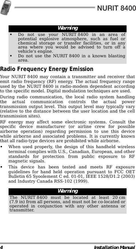NURIT 84004 Installation Manual                                                        Radio Frequency Energy EmissionYour NURIT 8400 may contain a transmitter and receiver thatemit radio frequency (RF) energy. The actual frequency rangeused by the NURIT 8400 is radio-modem dependent accordingto the specific model. Digital modulation techniques are used.During radio communication, the local radio system handlingthe actual communication controls the actual powertransmission output level. This output level may typically vary(relative to the distance between the user location and the celltransmission sites).RF energy may affect some electronic systems. Consult thespecific device manufacturer (or airline crew for possibleairborne operation) regarding permission to use this devicewhile airborne and associated problems. It is currently knownthat all radio-type devices are prohibited while airborne.•When used properly, the design of this handheld wirelessterminal complies with U.S., Canadian, European, and otherstandards for protection from public exposure to RFmagnetic signals.•This device has been tested and meets RF exposureguidelines for hand held operation pursuant to FCC OETBulletin 65 Syoolement C ed. 01-01, IEEE 1528/D1.2 (2003)and Industry Canada RSS-102 (1999).                                                        Warning•Do not use your NURIT 8400 in an area ofpotential explosive atmosphere, such as fuel orchemical storage or transfer facilities, or in anyarea where you would be advised to turn off avehicle&apos;s engine.•Do not use the NURIT 8400 in a known blastingarea.WarningThe NURIT 8400 must be located at least 20 cm(7.9 in) from all persons, and must not be co-located oroperated in conjunction with any other antenna ortransmitter.
