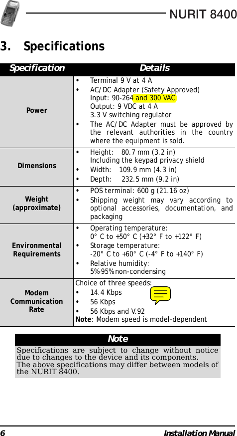 NURIT 84006 Installation Manual3. Specifications                                                                                                                Specification DetailsPower•Terminal 9 V at 4 A•AC/DC Adapter (Safety Approved)Input: 90-264 and 300 VACOutput: 9 VDC at 4 A3.3 V switching regulator•The AC/DC Adapter must be approved bythe relevant authorities in the countrywhere the equipment is sold.Dimensions•Height: 80.7 mm (3.2 in)Including the keypad privacy shield•Width: 109.9 mm (4.3 in)•Depth: 232.5 mm (9.2 in)Weight (approximate)•POS terminal: 600 g (21.16 oz)•Shipping weight may vary according tooptional accessories, documentation, andpackagingEnvironmental Requirements•Operating temperature:0° C to +50° C (+32° F to +122° F)•Storage temperature:-20° C to +60° C (-4° F to +140° F)•Relative humidity:5%-95% non-condensingModem Communication RateChoice of three speeds:•14.4 Kbps•56 Kbps•56 Kbps and V.92Note: Modem speed is model-dependentNoteSpecifications are subject to change without noticedue to changes to the device and its components.The above specifications may differ between models ofthe NURIT 8400.