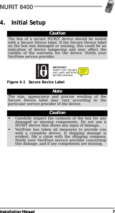 NURIT 8400Installation Manual 74. Initial Setup                                                                                                     Figure 4-1 Secure Device Label                                                                                                                CautionThe box of a secure NURIT device should be sealedwith a Secure Device label. If the Secure Device labelon the box was damaged or missing, this could be anindication of device tampering and may affect thevalidity of the warranty for the device. Notify yourVeriFone service provider.NoteThe size, appearance and precise wording of theSecure Device label may vary according to theparticular service provider of the device.Caution•Carefully inspect the contents of the box for anydamaged or missing components. Do not use aNURIT device that shows any signs of damage.•VeriFone has taken all measures to provide youwith a complete device. If shipping damage isevident, file a claim with the shipping company.Notify your VeriFone service provider concerningthis damage, and if any components are missing.