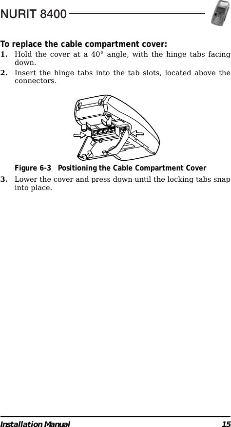 NURIT 8400Installation Manual 15To replace the cable compartment cover:1. Hold the cover at a 40° angle, with the hinge tabs facingdown.2. Insert the hinge tabs into the tab slots, located above theconnectors.                                             Figure 6-3 Positioning the Cable Compartment Cover3. Lower the cover and press down until the locking tabs snapinto place.                                                                         