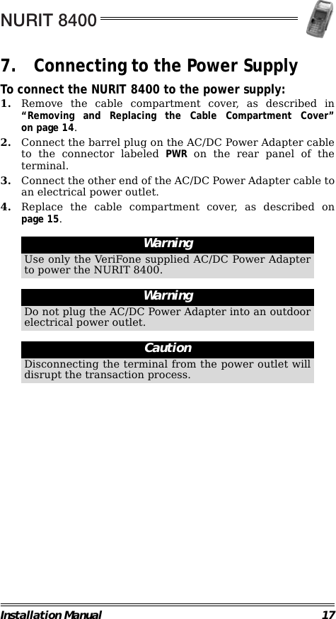 NURIT 8400Installation Manual 177. Connecting to the Power SupplyTo connect the NURIT 8400 to the power supply:1. Remove the cable compartment cover, as described in“Removing and Replacing the Cable Compartment Cover”on page 14.2. Connect the barrel plug on the AC/DC Power Adapter cableto the connector labeled PWR on the rear panel of theterminal.3. Connect the other end of the AC/DC Power Adapter cable toan electrical power outlet.4. Replace the cable compartment cover, as described onpage 15.                                                                                                                                                                        WarningUse only the VeriFone supplied AC/DC Power Adapterto power the NURIT 8400.WarningDo not plug the AC/DC Power Adapter into an outdoorelectrical power outlet.CautionDisconnecting the terminal from the power outlet willdisrupt the transaction process.