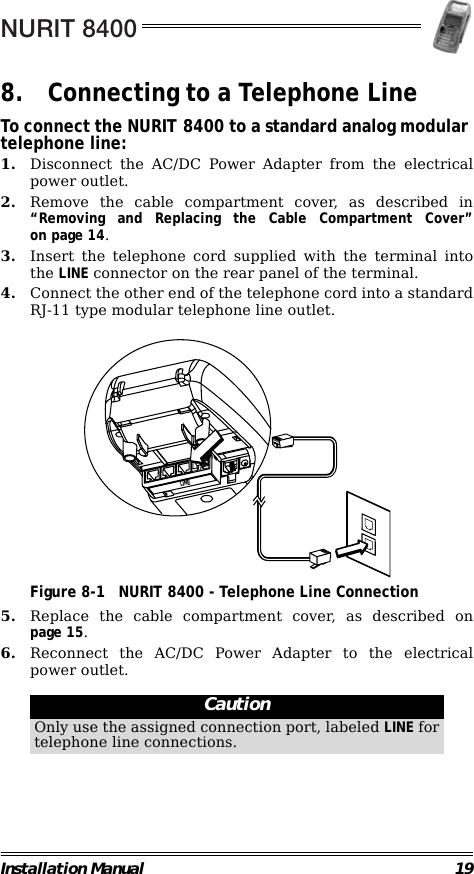 NURIT 8400Installation Manual 198. Connecting to a Telephone LineTo connect the NURIT 8400 to a standard analog modular telephone line:1. Disconnect the AC/DC Power Adapter from the electricalpower outlet.2. Remove the cable compartment cover, as described in“Removing and Replacing the Cable Compartment Cover”on page 14.3. Insert the telephone cord supplied with the terminal intothe LINE connector on the rear panel of the terminal.4. Connect the other end of the telephone cord into a standardRJ-11 type modular telephone line outlet.                                             Figure 8-1 NURIT 8400 - Telephone Line Connection5. Replace the cable compartment cover, as described onpage 15.6. Reconnect the AC/DC Power Adapter to the electricalpower outlet.                                                         CautionOnly use the assigned connection port, labeled LINE fortelephone line connections.LINE
