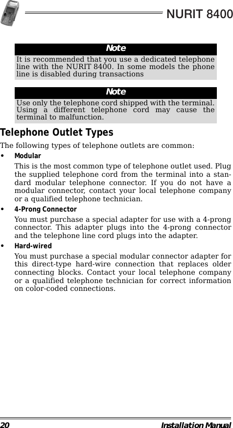 NURIT 840020 Installation Manual                                                                                                                Telephone Outlet TypesThe following types of telephone outlets are common:•ModularThis is the most common type of telephone outlet used. Plugthe supplied telephone cord from the terminal into a stan-dard modular telephone connector. If you do not have amodular connector, contact your local telephone companyor a qualified telephone technician.•4-Prong ConnectorYou must purchase a special adapter for use with a 4-prongconnector. This adapter plugs into the 4-prong connectorand the telephone line cord plugs into the adapter.•Hard-wiredYou must purchase a special modular connector adapter forthis direct-type hard-wire connection that replaces olderconnecting blocks. Contact your local telephone companyor a qualified telephone technician for correct informationon color-coded connections.NoteIt is recommended that you use a dedicated telephoneline with the NURIT 8400. In some models the phoneline is disabled during transactionsNoteUse only the telephone cord shipped with the terminal.Using a different telephone cord may cause theterminal to malfunction.