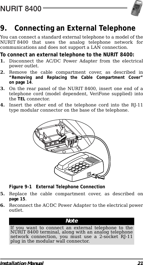NURIT 8400Installation Manual 219. Connecting an External TelephoneYou can connect a standard external telephone to a model of theNURIT 8400 that uses the analog telephone network forcommunications and does not support a LAN connection.To connect an external telephone to the NURIT 8400:1. Disconnect the AC/DC Power Adapter from the electricalpower outlet.2. Remove the cable compartment cover, as described in“Removing and Replacing the Cable Compartment Cover”on page 14.3. On the rear panel of the NURIT 8400, insert one end of atelephone cord (model dependent, VeriFone supplied) intothe TEL connector.4. Insert the other end of the telephone cord into the RJ-11type modular connector on the base of the telephone.                                             Figure 9-1 External Telephone Connection5. Replace the cable compartment cover, as described onpage 15.6. Reconnect the AC⁄DC Power Adapter to the electrical poweroutlet.                                                         NoteIf you want to connect an external telephone to theNURIT 8400 terminal, along with an analog telephonenetwork connection, you must use a 2-socket RJ-11plug in the modular wall connector.TEL