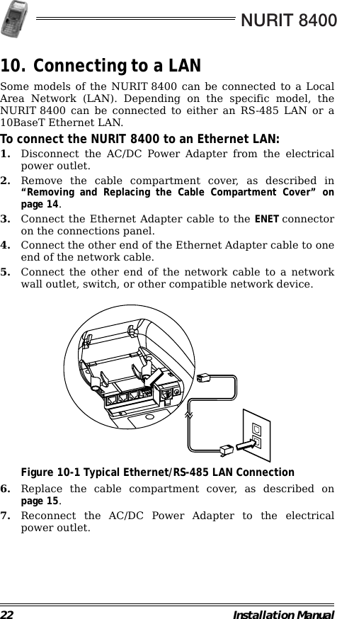 NURIT 840022 Installation Manual10. Connecting to a LANSome models of the NURIT 8400 can be connected to a LocalArea Network (LAN). Depending on the specific model, theNURIT 8400 can be connected to either an RS-485 LAN or a10BaseT Ethernet LAN.To connect the NURIT 8400 to an Ethernet LAN:1. Disconnect the AC/DC Power Adapter from the electricalpower outlet.2. Remove the cable compartment cover, as described in“Removing and Replacing the Cable Compartment Cover” onpage 14. 3. Connect the Ethernet Adapter cable to the ENET connectoron the connections panel.4. Connect the other end of the Ethernet Adapter cable to oneend of the network cable.5. Connect the other end of the network cable to a networkwall outlet, switch, or other compatible network device.                                             Figure 10-1 Typical Ethernet/RS-485 LAN Connection6. Replace the cable compartment cover, as described onpage 15.7. Reconnect the AC/DC Power Adapter to the electricalpower outlet.                                                                         