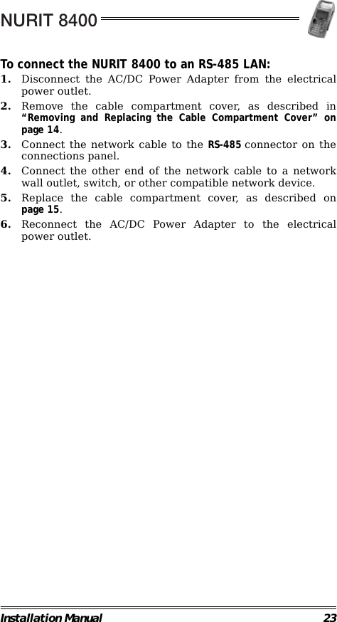 NURIT 8400Installation Manual 23To connect the NURIT 8400 to an RS-485 LAN:1. Disconnect the AC/DC Power Adapter from the electricalpower outlet.2. Remove the cable compartment cover, as described in“Removing and Replacing the Cable Compartment Cover” onpage 14.3. Connect the network cable to the RS-485 connector on theconnections panel.4. Connect the other end of the network cable to a networkwall outlet, switch, or other compatible network device.5. Replace the cable compartment cover, as described onpage 15.6. Reconnect the AC/DC Power Adapter to the electricalpower outlet.