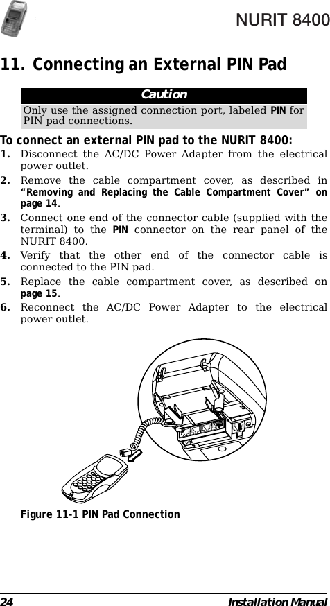 NURIT 840024 Installation Manual11. Connecting an External PIN Pad                                                        To connect an external PIN pad to the NURIT 8400:1. Disconnect the AC/DC Power Adapter from the electricalpower outlet.2. Remove the cable compartment cover, as described in“Removing and Replacing the Cable Compartment Cover” onpage 14.3. Connect one end of the connector cable (supplied with theterminal) to the PIN connector on the rear panel of theNURIT 8400. 4. Verify that the other end of the connector cable isconnected to the PIN pad.5. Replace the cable compartment cover, as described onpage 15.6. Reconnect the AC/DC Power Adapter to the electricalpower outlet.                                             Figure 11-1 PIN Pad ConnectionCautionOnly use the assigned connection port, labeled PIN forPIN pad connections.PIN