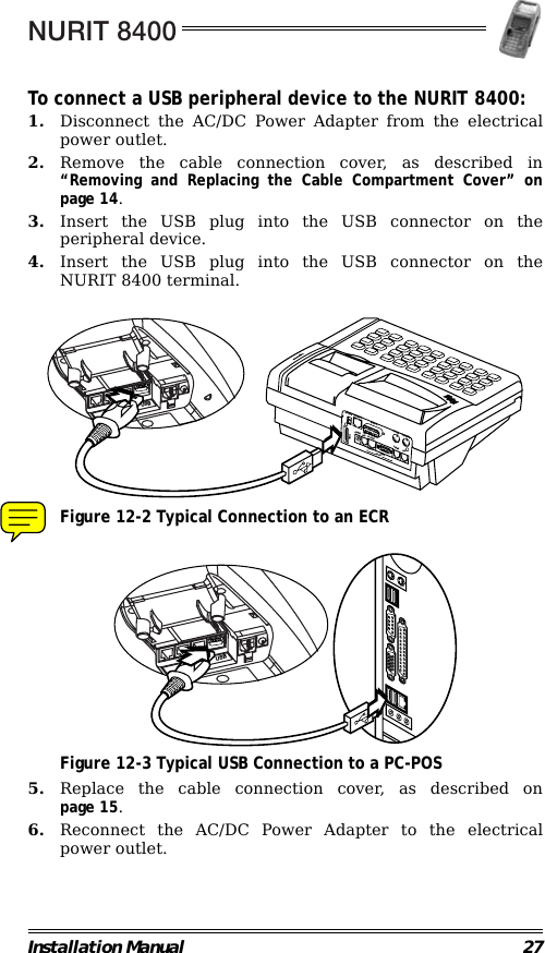 NURIT 8400Installation Manual 27To connect a USB peripheral device to the NURIT 8400:1. Disconnect the AC/DC Power Adapter from the electricalpower outlet.2. Remove the cable connection cover, as described in“Removing and Replacing the Cable Compartment Cover” onpage 14.3. Insert the USB plug into the USB connector on theperipheral device.4. Insert the USB plug into the USB connector on theNURIT 8400 terminal.                                             Figure 12-2 Typical Connection to an ECR                                             Figure 12-3 Typical USB Connection to a PC-POS5. Replace the cable connection cover, as described onpage 15.6. Reconnect the AC/DC Power Adapter to the electricalpower outlet.DRAWERETHERNET DISPLAY EXT.KB BARCODELINEPHONEPC PORTPINPADPOWERCOM1 COM2RS-232USBUSBUSB