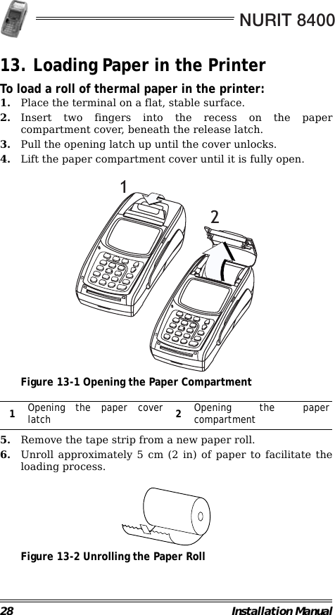 NURIT 840028 Installation Manual13. Loading Paper in the PrinterTo load a roll of thermal paper in the printer:1. Place the terminal on a flat, stable surface.2. Insert two fingers into the recess on the papercompartment cover, beneath the release latch.3. Pull the opening latch up until the cover unlocks.4. Lift the paper compartment cover until it is fully open.                                             Figure 13-1 Opening the Paper Compartment                                                        5. Remove the tape strip from a new paper roll.6. Unroll approximately 5 cm (2 in) of paper to facilitate theloading process.                                             Figure 13-2 Unrolling the Paper Roll1Opening the paper coverlatch 2Opening the papercompartment21