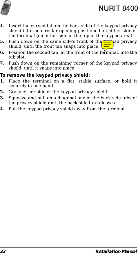 NURIT 840032 Installation Manual4. Insert the curved tab on the back side of the keypad privacyshield into the circular opening positioned on either side ofthe terminal (on either side of the top of the keypad area).5. Push down on the same side’s front of the keypad privacyshield, until the front tab snaps into place.6. Position the second tab, at the front of the terminal, into thetab slot.7. Push down on the remaining corner of the keypad privacyshield, until it snaps into place.To remove the keypad privacy shield:1. Place the terminal on a flat, stable surface, or hold itsecurely in one hand.2. Grasp either side of the keypad privacy shield.3. Squeeze and pull on a diagonal one of the back side tabs ofthe privacy shield until the back side tab releases.4. Pull the keypad privacy shield away from the terminal.