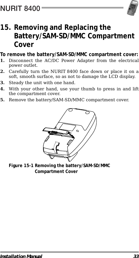 NURIT 8400Installation Manual 3315. Removing and Replacing the Battery/SAM-SD/MMC Compartment CoverTo remove the battery/SAM-SD/MMC compartment cover:1. Disconnect the AC/DC Power Adapter from the electricalpower outlet.2. Carefully turn the NURIT 8400 face down or place it on asoft, smooth surface, so as not to damage the LCD display.3. Steady the unit with one hand.4. With your other hand, use your thumb to press in and liftthe compartment cover.5. Remove the battery/SAM-SD/MMC compartment cover.                                             Figure 15-1 Removing the battery/SAM-SD/MMCCompartment Cover                                                                         