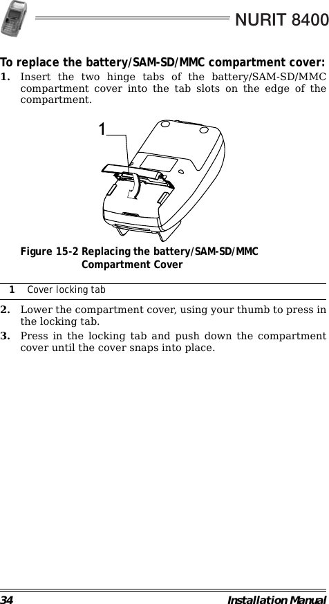 NURIT 840034 Installation ManualTo replace the battery/SAM-SD/MMC compartment cover:1. Insert the two hinge tabs of the battery/SAM-SD/MMCcompartment cover into the tab slots on the edge of thecompartment.                                             Figure 15-2 Replacing the battery/SAM-SD/MMCCompartment Cover                                                        2. Lower the compartment cover, using your thumb to press inthe locking tab.3. Press in the locking tab and push down the compartmentcover until the cover snaps into place.1Cover locking tab1